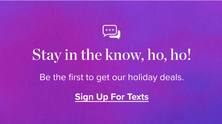 Stay in the know, ho, ho! Be the first to get our holiday deals. Sign Up For Texts.